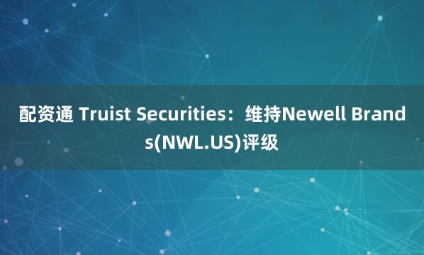 配资通 Truist Securities：维持Newell Brands(NWL.US)评级