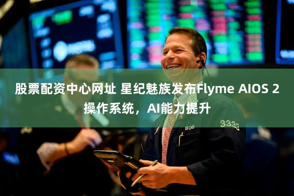 股票配资中心网址 星纪魅族发布Flyme AIOS 2操作系统，AI能力提升