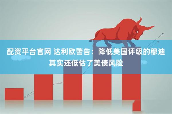 配资平台官网 达利欧警告：降低美国评级的穆迪其实还低估了美债风险