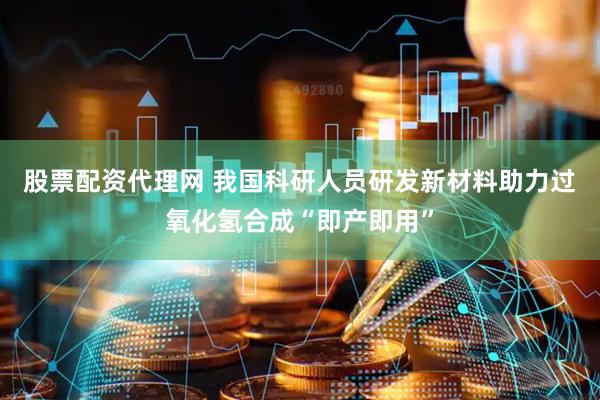 股票配资代理网 我国科研人员研发新材料助力过氧化氢合成“即产即用”