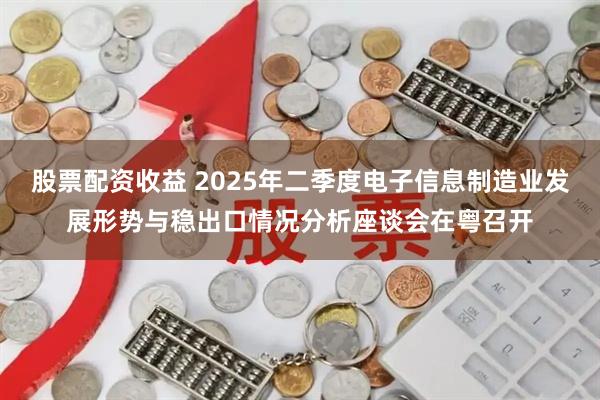 股票配资收益 2025年二季度电子信息制造业发展形势与稳出口情况分析座谈会在粤召开