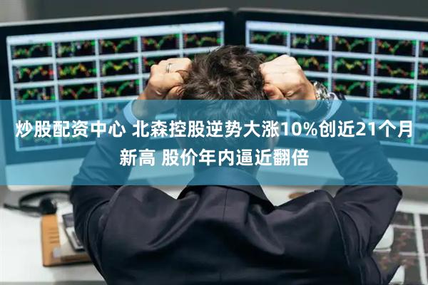 炒股配资中心 北森控股逆势大涨10%创近21个月新高 股价年内逼近翻倍