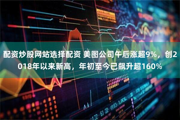 配资炒股网站选择配资 美图公司午后涨超9%，创2018年以来新高，年初至今已飙升超160%