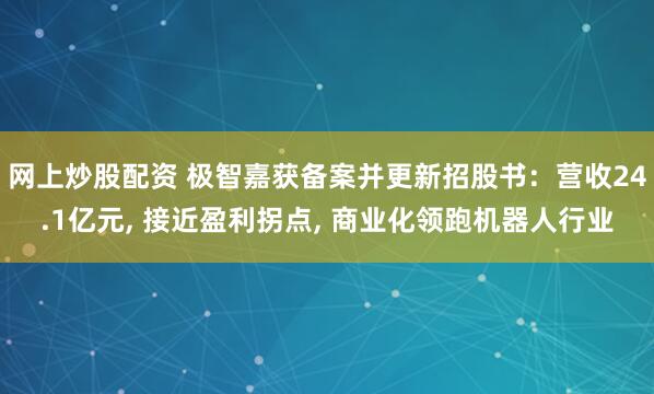 网上炒股配资 极智嘉获备案并更新招股书：营收24.1亿元, 接近盈利拐点, 商业化领跑机器人行业