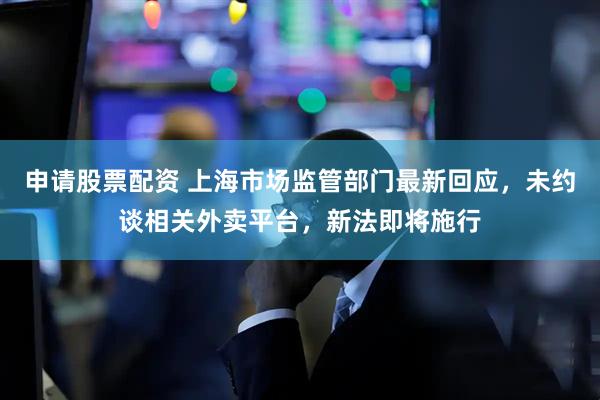 申请股票配资 上海市场监管部门最新回应，未约谈相关外卖平台，新法即将施行