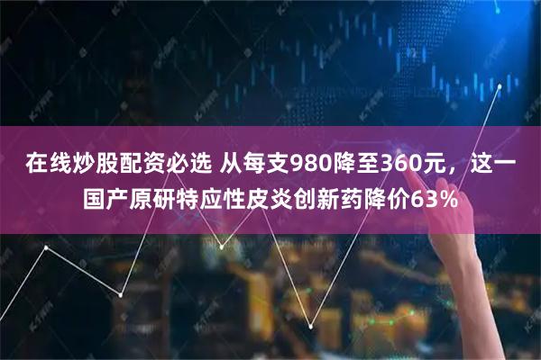 在线炒股配资必选 从每支980降至360元，这一国产原研特应性皮炎创新药降价63%