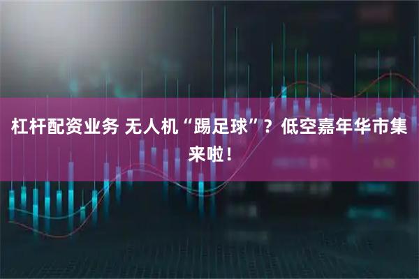 杠杆配资业务 无人机“踢足球”？低空嘉年华市集来啦！