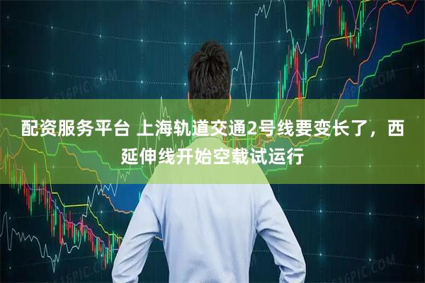 配资服务平台 上海轨道交通2号线要变长了，西延伸线开始空载试运行