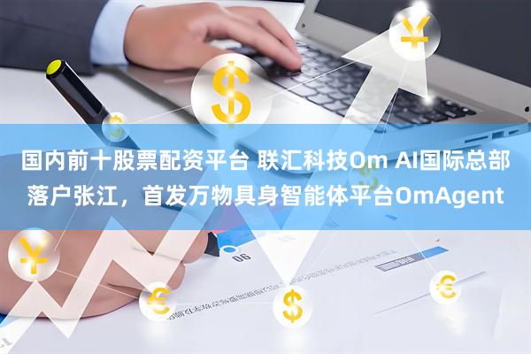 国内前十股票配资平台 联汇科技Om AI国际总部落户张江，首发万物具身智能体平台OmAgent