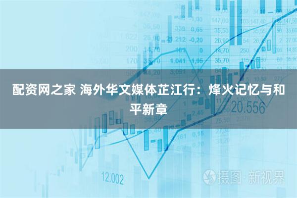 配资网之家 海外华文媒体芷江行：烽火记忆与和平新章