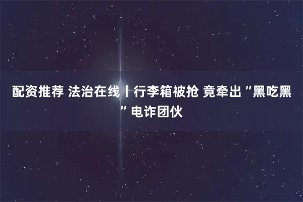 配资推荐 法治在线丨行李箱被抢 竟牵出“黑吃黑”电诈团伙