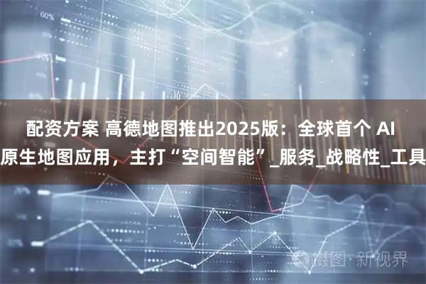 配资方案 高德地图推出2025版：全球首个 AI 原生地图应用，主打“空间智能”_服务_战略性_工具
