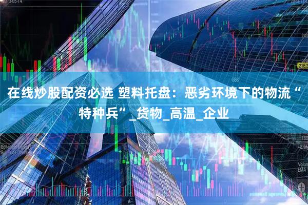 在线炒股配资必选 塑料托盘:恶劣环境下的物流“特种兵”_货物_高温_企业