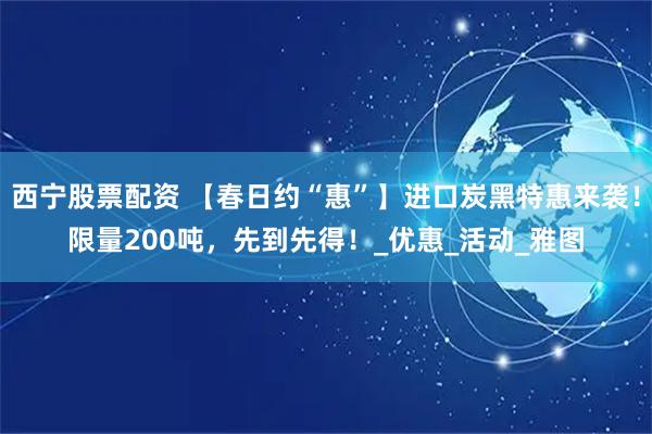 西宁股票配资 【春日约“惠”】进口炭黑特惠来袭！限量200吨，先到先得！_优惠_活动_雅图