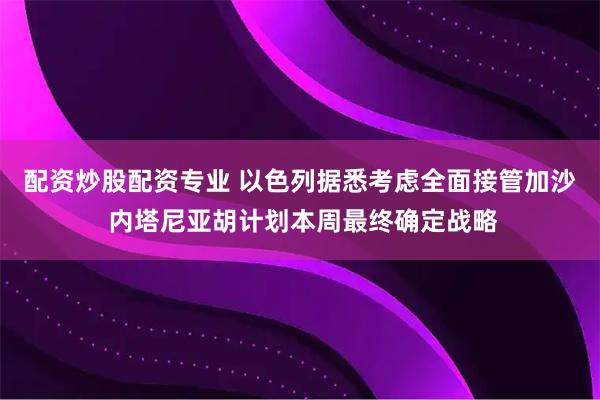 配资炒股配资专业 以色列据悉考虑全面接管加沙 内塔尼亚胡计划本周最终确定战略