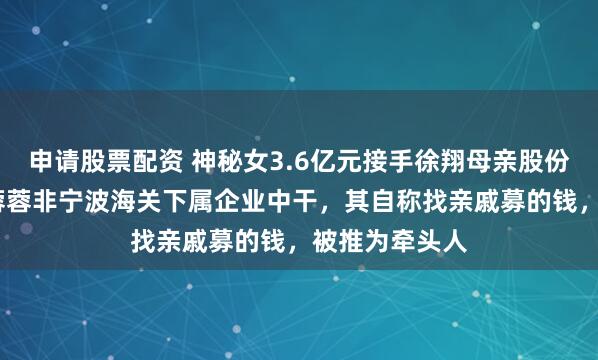 申请股票配资 神秘女3.6亿元接手徐翔母亲股份！知情人:李蓉蓉非宁波海关下属企业中干，其自称找亲戚募的钱，被推为牵头人