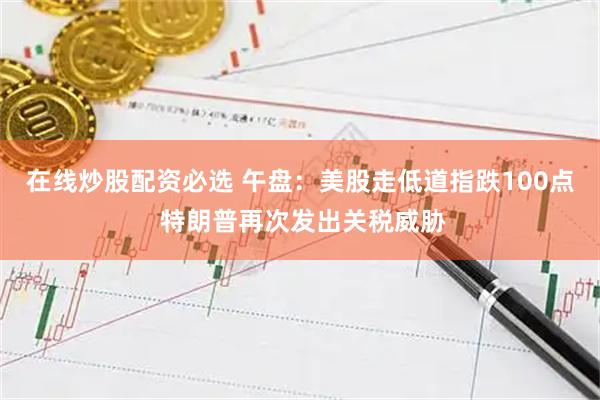 在线炒股配资必选 午盘：美股走低道指跌100点 特朗普再次发出关税威胁