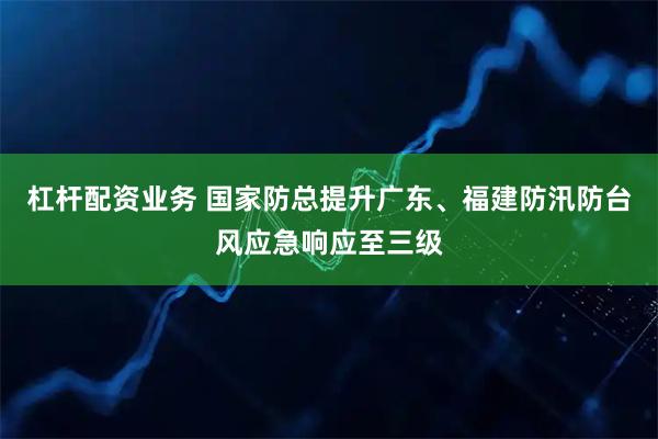 杠杆配资业务 国家防总提升广东、福建防汛防台风应急响应至三级