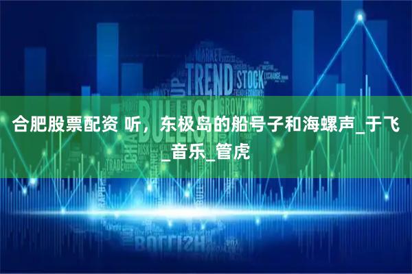 合肥股票配资 听，东极岛的船号子和海螺声_于飞_音乐_管虎