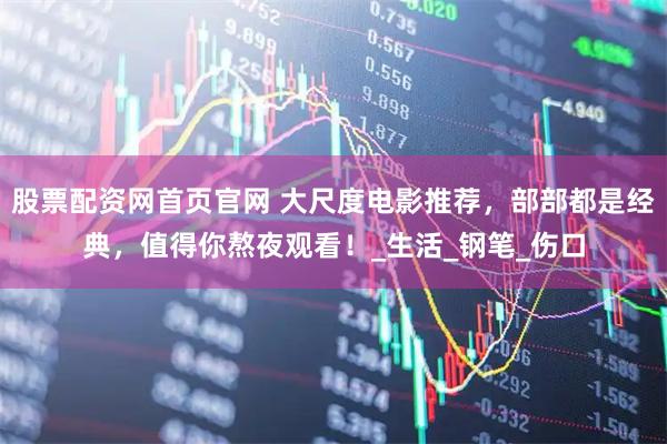 股票配资网首页官网 大尺度电影推荐，部部都是经典，值得你熬夜观看！_生活_钢笔_伤口