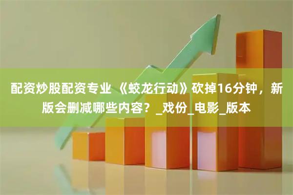 配资炒股配资专业 《蛟龙行动》砍掉16分钟，新版会删减哪些内容？_戏份_电影_版本