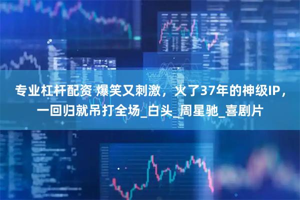 专业杠杆配资 爆笑又刺激，火了37年的神级IP，一回归就吊打全场_白头_周星驰_喜剧片