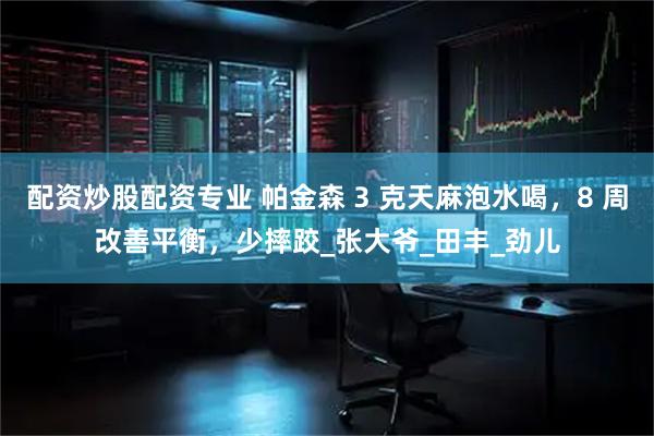配资炒股配资专业 帕金森 3 克天麻泡水喝，8 周改善平衡，少摔跤_张大爷_田丰_劲儿