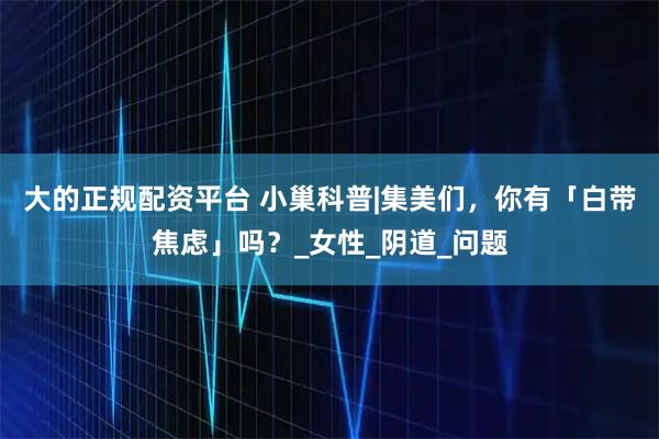 大的正规配资平台 小巢科普|集美们，你有「白带焦虑」吗？_女性_阴道_问题