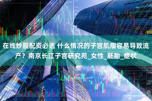 在线炒股配资必选 什么情况的子宫肌瘤容易导致流产？南京长江子宫研究苑_女性_胚胎_症状
