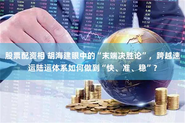 股票配资相 胡海建眼中的“末端决胜论”，跨越速运陆运体系如何做到“快、准、稳”？
