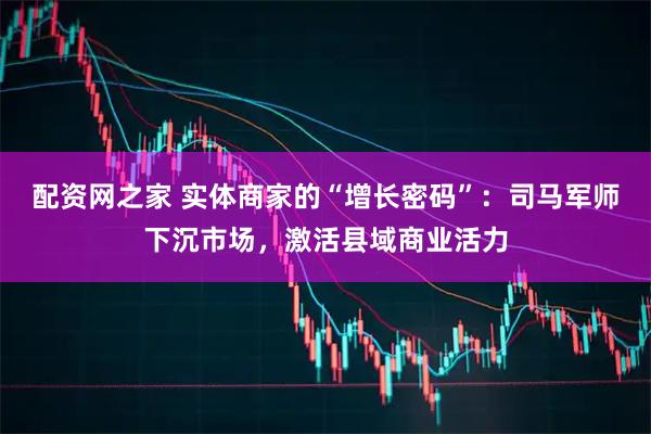 配资网之家 实体商家的“增长密码”：司马军师下沉市场，激活县域商业活力