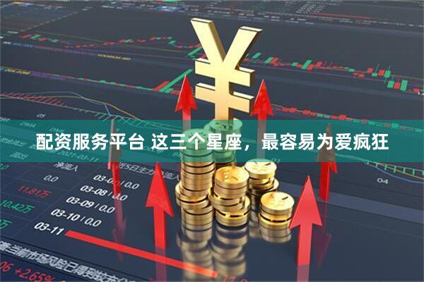 配资服务平台 这三个星座，最容易为爱疯狂