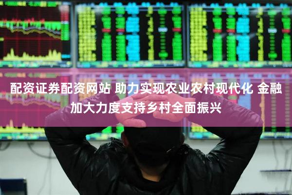 配资证券配资网站 助力实现农业农村现代化 金融加大力度支持乡村全面振兴
