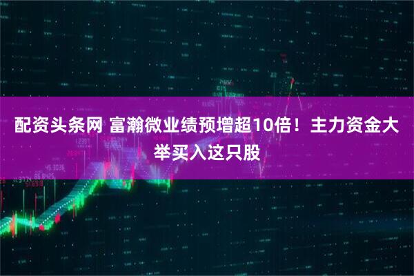 配资头条网 富瀚微业绩预增超10倍！主力资金大举买入这只股