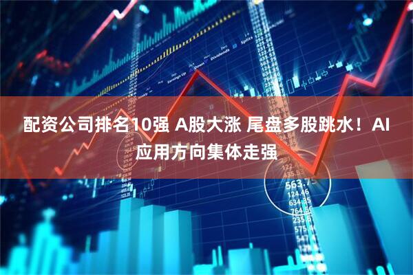 配资公司排名10强 A股大涨 尾盘多股跳水！AI应用方向集体走强