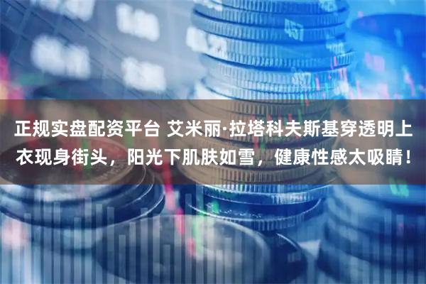 正规实盘配资平台 艾米丽·拉塔科夫斯基穿透明上衣现身街头，阳光下肌肤如雪，健康性感太吸睛！