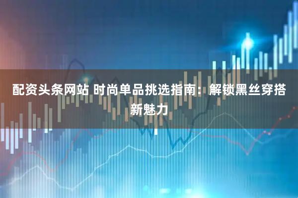 配资头条网站 时尚单品挑选指南：解锁黑丝穿搭新魅力