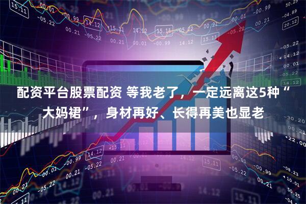 配资平台股票配资 等我老了，一定远离这5种“大妈裙”，身材再好、长得再美也显老